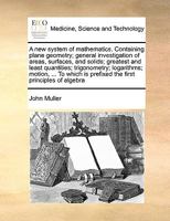 A new system of mathematics. Containing plane geometry; general investigation of areas, surfaces, and solids; greatest and least quantities; ... is prefixed the first principles of algebra 1170998593 Book Cover
