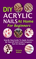 DIY Acrylic Nails At Home For Beginners: Step By Step Guide To Apply Acrylics By Yourself And Create Gorgeous Nail Art Designs B08M8DGN3L Book Cover