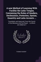 A new method of learning with facility the Latin tongue, containing the rules of genders, declensions, preterites, syntax, quantity and Latin accents ...: translated, and improved, from the French of  1378659554 Book Cover