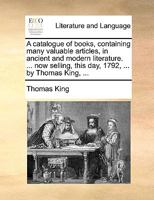 A catalogue of books, containing many valuable articles, in ancient and modern literature. ... now selling, this day, 1792, ... by Thomas King, ... 1170404049 Book Cover