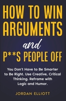 How to Win Arguments and P**s People Off. You Don't Have to Be Smarter to Be Right. Use Creative Thinking. Reframe with Logic and Humor. B0C5D4FLPB Book Cover