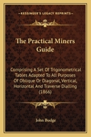 The Practical Miners Guide: Comprising A Set Of Trigonometrical Tables Adapted To All Purposes Of Oblique Or Diagonal, Vertical, Horizontal And Traverse Dialling 1163971065 Book Cover