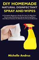 DIY HOMEMADE NATURAL DISINFECTANT SPRAY AND WIPES: A Complete Beginners Guide On How To Make Your Homemade Disinfectant Spray, Sanitizing Wipes, And Bleach Solution To Kill Germs, Viruses & Bacteria B086Y5KGGT Book Cover