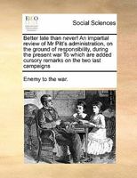 Better Late Than Never!: an Impartial Review of Mr. Pitt's Administration, on the Ground of Responsibility, During the Present War: to Which Are Added ... a Full Elucidation of Mr. Pitt's New Way... 1014812135 Book Cover