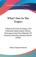 What I Saw in the Tropics: a Record of Visits to Ceylon, the Federated Malay States, Mexico, Nicaragua, Costa Rica, Republic of Panama, Columbia, Jamaica, Hawaii 1014139716 Book Cover