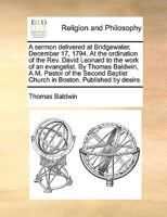 A sermon delivered at Bridgewater, December 17, 1794. At the ordination of the Rev. David Leonard to the work of an evangelist. By Thomas Baldwin, ... Church in Boston. Published by desire. 1140857738 Book Cover