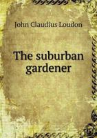 The Suburban Gardener, and Villa Companion: Comprising the Choice of a Suburban Or Villa Residence, Or of a Situation On Which to Form One; the ... And General Management of the Garden And 1015675271 Book Cover