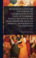 An Offer Of Lands For The Purpose Of Colonization In The State Of Guerrero, Mexico, Situated In The Sierra Madre Or Antiguo Anahuac Mountains Of The Said State 1024488578 Book Cover
