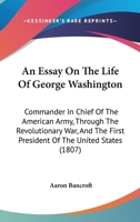 An Essay On the Life of George Washington: Commander in Chief of the American Army, Through the Revolutionary War; and the First President of the United States 1104025434 Book Cover