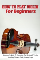 How To Play Violin For Beginners Beginner'S Guide To Learning The Basics Of Violin, Reading Music, And Playing Songs: Violin For Beginners Adult null Book Cover