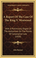 A Report of the Case of the King V. Westwood: With a Preliminary Digest of the Authorities on the Points of Corporation Law Therein Discussed and Referred to 1275099785 Book Cover