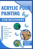 ACRYLIC POUR PAINTING FOR BEGINNERS: Create Mesmerizing Fluid Art Using Pouring Mediums, Acrylics, and Canvas B0FHP3CTZJ Book Cover