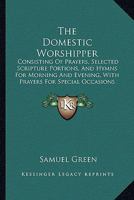 The Domestic Worshipper: Consisting Of Prayers, Selected Scripture Portions, And Hymns For Morning And Evening, With Prayers For Special Occasions 1437323375 Book Cover