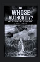 BY WHOSE AUTHORITY? THE ESSENTIAL ARGUMENT: A COMPENDIUM B0H7B3KNR6 Book Cover