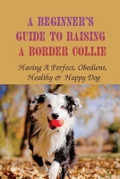 A Beginner's Guide To Raising A Border Collie: Having A Perfect, Obedient, Healthy & Happy Dog: Obedient B09BYN2ZD7 Book Cover