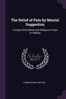 The Relief of Pain by Mental Suggestion: A Study of the Moral and Religious Forces in Healing 1275098576 Book Cover