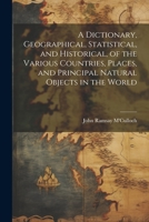 A Dictionary, Geographical, Statistical, and Historical, of the Various Countries, Places, and Principal Natural Objects in the World 1022700863 Book Cover