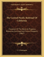 The Central Pacific Railroad Of California: Character Of The Work, Its Progress, Resources, Earnings And Future Prospects 112073441X Book Cover