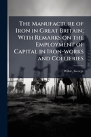 The Manufacture of Iron in Great Britain; With Remarks on the Employment of Capital in Iron-Works and Collieries. 1241505497 Book Cover