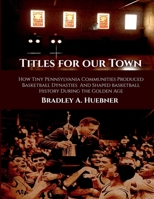 Titles for our Town: How Tiny Pennsylvania Communities Produced Basketball Dynasties And Shaped Basketball History During the Golden Age 196306402X Book Cover