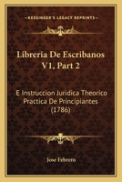 Libreria De Escribanos V1, Part 2: E Instruccion Juridica Theorico Practica De Principiantes (1786) 1166627128 Book Cover