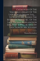 Catalogue Of The Valuable Library Of The Late Burges Bryan, Esq. ... . To Which Are Added The Books Of Prints, &c. Of The Late Thomas Rowlandson Exq. Which Will Be Sold By Auction By Mr. Sotheby 1021573736 Book Cover