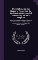 Observations On the Means of Preserving the Health of Soldiers; and of Conducting Military Hospitals: And On the Diseases Incident to Soldiers in the Time of Service, and On the Same Diseases As They  135890152X Book Cover