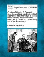 Opinion of Charles B. Goodrich: upon the legal and equitable rights of a bona fide holder for value of sundry drafts made by Army contractors upon, ... by, the Secretary of the War Department. 1240080743 Book Cover