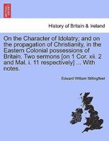 On the Character of Idolatry; and on the propagation of Christianity, in the Eastern Colonial possessions of Britain. Two sermons [on 1 Cor. xii. 2 and Mal. i. 11 respectively] ... With notes. 124133224X Book Cover