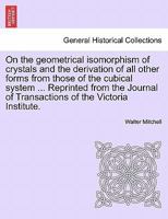 On the geometrical isomorphism of crystals and the derivation of all other forms from those of the cubical system ... Reprinted from the Journal of Transactions of the Victoria Institute. 1241505918 Book Cover