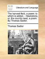 The harvest field, a poem: to which is added, - Hawkstone, or, the country seat, a poem. By Thomas Sadler. 1170805930 Book Cover