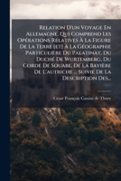 Relation D'un Voyage En Allemagne, Qui Comprend Les Opérations Relatives À La Figure De La Terre Et À La Géographie Particulière Du Palatinat, Du ... Suivie De La Description D 1247326144 Book Cover