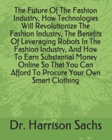 The Future Of The Fashion Industry, How Technologies Will Revolutionize The Fashion Industry, The Benefits Of Leveraging Robots In The Fashion ... Can Afford To Procure Your Own Smart Clothing B08BRKDQCQ Book Cover