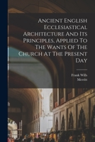 Ancient English Ecclesiastical Architecture And Its Principles, Applied To The Wants Of The Church At The Present Day 1017226105 Book Cover