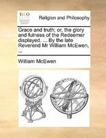 Grace and truth; or, the glory and fulness of the Redeemer displayed. ... By the Reverend Mr William McEwen, ... The thirteenth edition. 1171092733 Book Cover