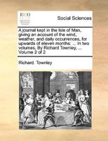A Journal Kept in the Isle of Man, Giving an Account of the Wind, Weather, and Daily Occurrences, for Upwards of Eleven Months: ... In two Volumes. By Richard Townley, ... of 2; Volume 2 1140875027 Book Cover