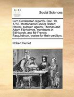 Lord Gardenston reporter. Dec. 19. 1765. Memorial for Doctor Robert Herriot, pursuer, against Thomas and Adam Fairholmes, merchants in Edinburgh, and ... Farquharson, trustee for their creditors. 1170845525 Book Cover