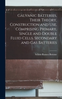 Galvanic Batteries, Their Theory, Construction and Use, Comprising Primary, Single and Double Fluid Cells, Secondary and Gas Batteries 1019090235 Book Cover