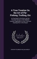 A True Treatise on the Art of Fly-Fishing, Trolling, Etc: As Practised on the Dove, and the Principal Streams of the Midland Counties; Applicable to Every Trout and Grayling River in the Empire 1357903898 Book Cover