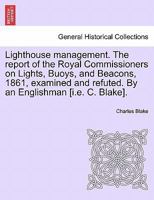 Lighthouse management. The report of the Royal Commissioners on Lights, Buoys, and Beacons, 1861, examined and refuted. By an Englishman [i.e. C. Blake].Second Edition 1241067457 Book Cover