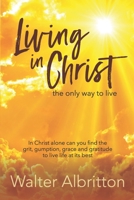 Living in Christ, the Only Way to Live: In Christ Alone Can You Find the Grit, Gumption, Grace and Gratitude to Live Life at Its Best 1698489498 Book Cover