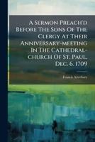 A Sermon Preach'd Before the Sons of the Clergy, at Their Anniversary-meeting in the Cathedral-church of St. Paul, Dec. 6. 1709. By Francis Atterbury, 1170109365 Book Cover