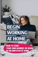 Begin Working At Home: How To Start Your Own Business Or Work As An Employee At Home: Great Startup Businesses null Book Cover