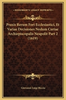 Praxis Rerum Fori Ecclesiastici, Et Variae Decisiones Nedum Curiae Archiepiscopalis Neapolit Part 2 (1619) 1120962501 Book Cover