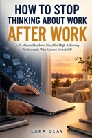 How to Stop Thinking About Work After Work: A 10 Minute Shutdown Ritual for High Achieving Professionals Who Cannot Switch Off B0HKFZ24NF Book Cover