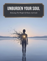 Unburden Your Soul: Releasing The Weight Of Shame And Guilt B0HJC9P7LP Book Cover