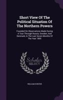 A short view of the political situation of the northern powers: founded on observations made during a tour through Russia, Sweden, and Denmark in the ... the probable issue of the approaching contest 1010678655 Book Cover