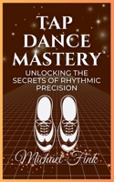 Tap Dance Mastery: Unlocking the Secrets of Rhythmic Precision: From Basic Moves to Advanced Routines—Master the Magic of Tap Dance B0DQPCWQKL Book Cover