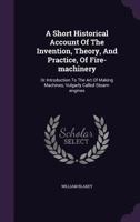 A Short Historical Account of the Invention, Theory, and Practice, of Fire-Machinery: Or Introduction to the Art of Making Machines, Vulgarly Called Steam-Engines 1173791590 Book Cover