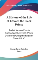 A History Of The Life Of Edward The Black Prince, And Of Various Events Connected Therewith Which Occured During The Reign Of Edward Iii, King Of England, Volume 2 1432518860 Book Cover